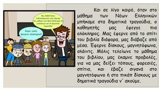 Καισελίγοκαιρό,ότανστομάθηματωνΝέωνΕλληνικώνμπήκαμεσταδημοτικάτραγούδια,οκαθηγητήςμαςέφεγγεπιαολόκληρος.Μαςέφερνεαπότοσπίτιτουβιβλίαδιάφορα,μαςδιάβαζεαπόμέσα.Έφερνεδίσκους,μαγνητόφωνα, σλάιντς.Μόλιςτελείωνετομάθηματουβιβλίου,μαςέκαμνεπροβολές, γιαναμαςδείξειτόπους,φορεσιές, σπίτια,καιέβαζεσιγανάστομαγνητόφωνοήστοπικάπδίσκουςμεδημοτικάτραγούδιαν'ακούμε.  