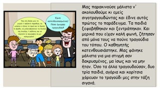 Μας παρακινούσε μάλιστα ν' ακολουθούμε κι εμείς σιγοτραγουδώντας και έδινε αυτός πρώτος το παράδειγμα. Τα παιδιά ξεφοβήθηκαν και ξεντράπηκαν. Και μερικά που είχαν καλή φωνή, ζήτησαν από μόνα τους να πούνε τραγούδια του τόπου. Ο καθηγητής κατενθουσιάστηκε. Μας φάνηκε μάλιστα για μια στιγμή σαν δακρυσμένος, μα ίσως και να μην ήταν. Όσο τα άλλα τραγουδούσαν, δυο τρία παιδιά, αγόρια και κορίτσια χόρευαν το τραγούδι μες στην τάξη σιγανά.  