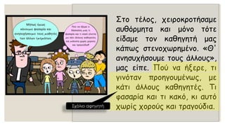 Στοτέλος,χειροκροτήσαμεαυθόρμητακαιμόνοτότεείδαμετονκαθηγητήμαςκάπωςστενοχωρημένο.«Θ' ανησυχήσουμετουςάλλους», μαςείπε.Πούναήξερε,τιγινότανπροηγουμένως,μεκάτιάλλουςκαθηγητές.Τιφασαρίακαιτικακό,κιαυτόχωρίςχορούςκαιτραγούδια. 
Σχόλιο αφηγητή  