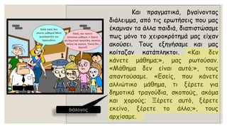 Καιπραγματικά,βγαίνονταςδιάλειμμα,απότιςερωτήσειςπουμαςέκαμνανταάλλαπαιδιά,διαπιστώσαμεπωςμόνοτοχειροκρότημάμαςείχανακούσει.Τουςεξηγήσαμεκαιμαςκοίταζανκατάπληκτοι.«Καιδενκάνετεμάθημα;»,μαςρωτούσαν. «Μάθημαδενείναιαυτό;»,τουςαπαντούσαμε.«Εσείς,πουκάνετεαλλιώτικομάθημα,τιξέρετεγιαδημοτικάτραγούδια,σκοπούς,ακόμακαιχορούς;Ξέρετεαυτό,ξέρετεεκείνο,ξέρετετοάλλο;»,τουςαρχίσαμε. 
διάλογος  