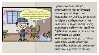 Βρήκα ένα άλλο, παλιό, αναγνωστικό και αντέγραψα αποκεί μερικά δημοτικά τραγούδια. «Αυτά δεν μπορεί να τα ξέρει ο καθηγητής», είπα μέσα μου. «Τώρα, αυτός, ένας ολόκληρος καθηγητής, παιδικά βιβλία θα θυμάται;». Κι έτσι τα αντέγραψα με ωραία καλλιγραφικά γράμματα. Ήταν κάτι πολύ ωραία δημοτικά τραγούδια, καλύτερα μάλλον απ' αυτά που έφερναν τα παιδιά.  