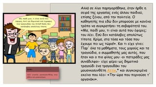 Αλλά σε λίγο παρηγορήθηκα, όταν ήρθε η σειρά της εργασίας ενός άλλου παιδιού, επίσης ξένου, από την πολιτεία. Ο καθηγητής πια εδώ δεν μπορούσε με κανένα τρόπο να συγκρατήσει τη σοβαρότητά του. «Μα, παιδί μου, τι είναι αυτά που έφερες; του λέει. Εσύ δεν κατάλαβες απολύτως τίποτα. Κρίμα, στα τόσα και τόσα που έχουμε πει ως τώρα!». Και τι είχε γίνει; Παρ' όλα τα μαθήματα, τους χορούς και τα τραγούδια, ο συμμαθητής μας αυτός, που ήταν και ο πιο φίλος μου -οι πατεράδες μας συνάδελφοι-είχε φέρει ως δημοτικό τραγούδι ένα τραγουδάκι του μουσικοσυνθέτηΑττίκ,*και συγκεκριμένα εκείνο που λέει: «Την ώρα που περνούσε τ' οργανάκι».  