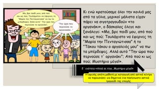 Κι ενώ κρατούσαμε όλοι την κοιλιά μας από τα γέλια, μερικοί μάλιστα είχαν πάρει να σιγοτραγουδούν «το οργανάκι», ο δάσκαλος έλεγε και ξανάλεγε: «Μα, βρε παιδί μου, από πού και ως πού; Τουλάχιστο να έφερνες τη "Μαρία την Πενταγιώτισσα" ή το "Τάκου τάκουο αργαλειός μου" να πω τα μπέρδεψες. Αλλά αυτό "Την ώρα που περνούσε τ' οργανάκι"; Από πού κι ως πού; Μυστήριο μέγα!». 
δ΄ ενότητα «Αλλά σε λίγο...Μυστήριο μέγα!» 
Η αφελής απάτη μαθητή με καταγωγή από αστικό κέντρο να παρουσιάσει για δημοτικό ένα πασίγνωστο αστικό τραγούδι της εποχής.  
