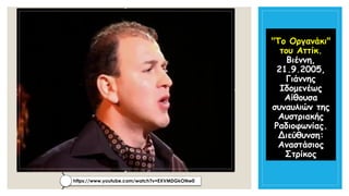 "Το Οργανάκι" του Αττίκ. Βιέννη, 21.9.2005, Γιάννης ΙδομενέωςΑίθουσα συναυλιών της Αυστριακής Ραδιοφωνίας. Διεύθυνση: Αναστάσιος Στρίκος 
https://www.youtube.com/watch?v=EXVMDGkONw0  