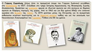ΟΓιώργοςΣορολόπης(όπωςήταντοπραγματικόόνοματουΓιώργουΙωάννου)γεννήθηκεστηΘεσσαλονίκητο1927.ΣπούδασεστοτμήμαΙστορίας-ΑρχαιολογίαςτηςΦιλοσοφικήςΣχολήςΘεσσαλονίκης.Εργάστηκεωςφιλόλογοςαρχικάσειδιωτικάσχολείακαιστησυνέχειασεδημόσιασχολείασεδιάφορεςπεριοχέςτηςχώρας.Απότο1962καιγιαδύοχρόνιαδίδαξεστοελληνικόγυμνάσιοστηΒεγγάζητηςΛιβύης.Το1974ορίστηκεμέλοςτηςΕπιτροπήςγιατησυγκρότησηανθολογίουκειμένωνλογοτεχνίαςγιατοΔημοτικόσχολείο,καθώςκαιγιατηνανανέωσητωνΝεοελληνικώνΑναγνωσμάτωντουΓυμνασίου.Πέθανεστα58τουχρόνια.  