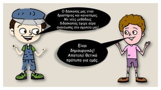 Ο δάσκαλός μας είναι δραστήριος και καινοτόμος. Με νέες μεθόδους διδασκαλίας έφερε αέρα ανανέωσης στο σχολείο μας! 
Είναι δημιουργικός! Αποτελεί θετικό πρότυπο για εμάς.  