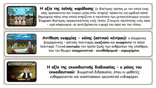 Η αξία της λαϊκής παράδοσης (ο ιδιαίτερος τρόπος με τον οποίο ένας λαός οργανώνεται και ενεργεί μέσα στην ιστορία): πρόκειται για ομαδική λαϊκή δημιουργία πάνω στην οποία στηρίζεται η ταυτότητα των μεταγενέστερων γενεών. Έκφραση ιδιαίτερης προσωπικότητας ενός τόπου. Στοιχείο ταυτότητας ενός λαού –ιερή κληρονομιά-σε αυτή βρίσκεται η ψυχή του λαού και του τόπου. Αντίθεση επαρχίας –πόλης (αστικού κέντρου):ο σύγχρονος βιομηχανικός –αστικός πολιτισμός απαξιώνεικαι απορρίπτειτο λαϊκό πολιτισμό. Γενικά υποτιμάειτον τρόπο ζωής των ανθρώπων της υπαίθρου, που τον θεωρεί αναχρονιστικό–οπισθοδρομικό–παρωχημένο. Η αξία της εκπαιδευτικής διαδικασίας –ο ρόλος του εκπαιδευτικού: Βιωματική διδασκαλία, όπου οι μαθητές ενθαρρύνονται και αναπτύσσουν ερευνητικό ενδιαφέρον.  