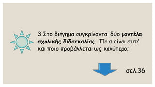 3.Στο διήγημα συγκρίνονται δύο μοντέλα σχολικής διδασκαλίας.Ποια είναι αυτά και ποιο προβάλλεται ως καλύτερο; 
σελ.36  