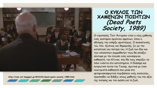 Ο ΚΥΚΛΟΣ ΤΩΝ ΧΑΜΕΝΩΝ ΠΟΙΗΤΩΝ (DeadPoetsSociety, 1989) 
Ο ντροπαλός Τοντ Άντερσον είναι ο νέος μαθητής ενός αυστηρού σχολείου αρρένων, όπου ο αδελφός του υπήρξε αριστούχος. Ο συγκάτοικός του, Νιλ, έξυπνος και δημοφιλής, ζει με την καταπίεση του πατέρα του. Η ζωή των δύο και των υπολοίπων συμμαθητών τους θα αλλάξει σύντομα με την έλευση ενός καινούργιου καθηγητή, του Κίτινγκ, που θα τους σπρώξει να πάνε ενάντια στο κατεστημένο. H διάσημη και λυτρωτική ταινία του Γουίαρ, σχετικά με έναν νεωτεριστή καθηγητή που μέσα στο αρτηριοσκληρωτικό περιβάλλον ενός κολλεγίου, προσπαθεί να διδάξει στους μαθητές του την αξία της ποίησης και την αγάπη για τη ζωή. 
http://cine-art.blogspot.gr/2010/01/dead-poets-society-1989.html  
