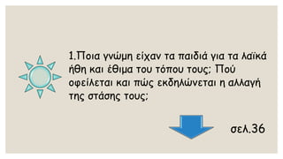 1.Ποια γνώμη είχαν τα παιδιά για τα λαϊκά ήθη και έθιμα του τόπου τους; Πού οφείλεται και πώς εκδηλώνεται η αλλαγή της στάσης τους; 
σελ.36  