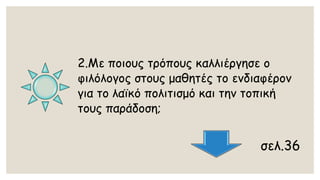 2.Με ποιους τρόπους καλλιέργησε ο φιλόλογος στους μαθητές το ενδιαφέρον για το λαϊκό πολιτισμό και την τοπική τους παράδοση; 
σελ.36  