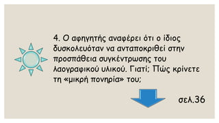 4. Ο αφηγητής αναφέρει ότι ο ίδιος δυσκολευόταν να ανταποκριθεί στην προσπάθεια συγκέντρωσης του λαογραφικού υλικού. Γιατί; Πώς κρίνετε τη «μικρή πονηρία» του; 
σελ.36  
