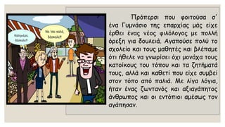 Πρόπερσιπουφοιτούσασ' έναΓυμνάσιοτηςεπαρχίαςμάςείχεέρθειέναςνέοςφιλόλογοςμεπολλήόρεξηγιαδουλειά.Αγαπούσεπολύτοσχολείοκαιτουςμαθητέςκαιβλέπαμεότιήθελεναγνωρίσειόχιμονάχατουςκατοίκουςτουτόπουκαιταζητήματάτους,αλλάκαικαθετίπουείχεσυμβείστοντόποαπόπαλιά.Μελίγαλόγια, ήτανέναςζωντανόςκαιαξιαγάπητοςάνθρωποςκαιοιεντόπιοιαμέσωςτοναγάπησαν.  