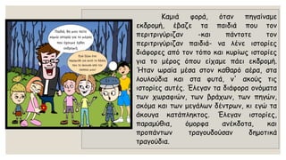 Καμιάφορά,ότανπηγαίναμεεκδρομή,έβαζεταπαιδιάπουτονπεριτριγύριζαν-καιπάντοτετονπεριτριγύριζανπαιδιά-ναλένειστορίεςδιάφορεςαπότοντόποκαικυρίωςιστορίεςγιατομέροςόπουείχαμεπάειεκδρομή. Ήτανωραίαμέσαστονκαθαρόαέρα,σταλουλούδιακαισταφυτά,ν'ακούςτιςιστορίεςαυτές.Έλεγανταδιάφοραονόματατωνχωραφιών,τωνβράχων,τωνπηγών, ακόμακαιτωνμεγάλωνδέντρων,κιεγώταάκουγακατάπληκτος.Έλεγανιστορίες, παραμύθια,όμορφαανέκδοτα,καιπροπάντωντραγουδούσανδημοτικάτραγούδια.  