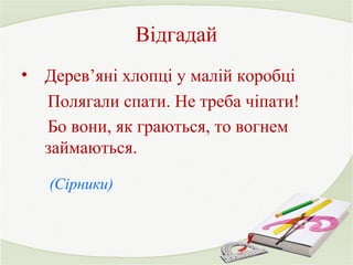 Відгадай 
• Дерев’яні хлопці у малій коробці 
Полягали спати. Не треба чіпати! 
Бо вони, як граються, то вогнем 
займаються. 
(Сірники) 
 
