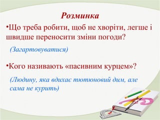 Розминка 
•Що треба робити, щоб не хворіти, легше і 
швидше переносити зміни погоди? 
(Загартовуватися) 
•Кого називають «пасивним курцем»? 
(Людину, яка вдихає тютюновий дим, але 
сама не курить) 
 