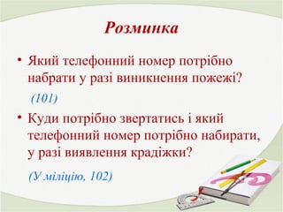 Розминка 
• Який телефонний номер потрібно 
набрати у разі виникнення пожежі? 
(101) 
• Куди потрібно звертатись і який 
телефонний номер потрібно набирати, 
у разі виявлення крадіжки? 
(У міліцію, 102) 
 