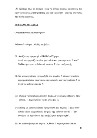Αν σχεδίαζα πάλι το σενάριο ίσως να άλλαζα κάποιες απαιτήσεις που 
είχαν ορισμένες δραστηριότητες και κατ’ επέκταση κάποιες ερωτήσεις 
στα φύλλα εργασίας. 
1ο ΦΥΛΛΟ ΕΡΓΑΣΙΑΣ 
Ονοματεπώνυμο μαθητών/τριών 
Διδακτική ενότητα : Ορθές προβολές 
Ε1: Ανοίξτε την εφαρμογή «ΠΡΟΒΟΛΕΣ.gsp» 
Αυτό που εμφανίζεται είναι μια ευθεία και τρία σημεία Α, Β και Γ. 
Το Β ανήκει στην ευθεία ενώ τα Α και Γ είναι εκτός αυτής. 
Ε2: Να κατασκευάσετε την προβολή του σημείου Α πάνω στην ευθεία 
χρησιμοποιώντας το εργαλείο «κατασκευή» και να ονομάσετε Δ το 
ίχνος της καθέτου από το Α. 
Ε3: Ομοίως να κατασκευάσετε την προβολή του σημείου Β πάνω στην 
ευθεία. Τι παρατηρείται για το ίχνος του Β; 
Ε4: Επίσης να κατασκευάσετε την προβολή του σημείου Γ πάνω στην 
ευθεία και να ονομάσετε Ε το ίχνος της καθέτου από το Γ . Στη 
συνέχεια να σχεδιάσετε την προβολή του τμήματος ΒΓ. 
Ε5: Αν μετακινήσουμε τα σημεία Α, Β και Γ παρατηρείται κάποια 
11 
 