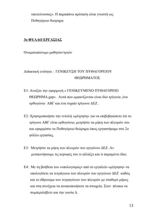 υποτείνουσας». Η παραπάνω πρόταση είναι γνωστή ως: 
Πυθαγόρειο θεώρημα 
3ο ΦΥΛΛΟ ΕΡΓΑΣΙΑΣ 
Ονοματεπώνυμο μαθητών/τριών 
Διδακτική ενότητα : ΓΕΝΙΚΕΥΣΗ ΤΟΥ ΠΥΘΑΓΟΡΕΙΟΥ 
ΘΕΩΡΗΜΑΤΟΣ 
Ε1: Ανοίξτε την εφαρμογή « ΓΕΝΙΚΕΥΜΕΝΟ ΠΥΘΑΓΟΡΕΙΟ 
ΘΕΩΡΗΜΑ.gsp». Αυτά που εμφανίζονται είναι δύο τρίγωνα ,ένα 
ορθογώνιο ΑΒΓ και ένα τυχαίο τρίγωνο ΔΕΖ . 
Ε2: Χρησιμοποιήστε την εντολή «μέτρηση» για να επιβεβαιώσετε ότι το 
τρίγωνο ΑΒΓ είναι ορθογώνιο, μετρήστε τα μήκη των πλευρών του 
και εφαρμόστε το Πυθαγόρειο θεώρημα όπως εργαστήκαμε στο 2ο 
φύλλο εργασίας. 
Ε3: Μετρήστε τα μήκη των πλευρών του τριγώνου ΔΕΖ .Αν 
μετακινήσουμε τις κορυφές του τι αλλάζει και τι παραμένει ίδιο; 
Ε4: Με τη βοήθεια του «υπολογισμός» από το εργαλείο «μέτρηση» να 
υπολογίσετε τα τετράγωνα των πλευρών του τριγώνου ΔΕΖ καθώς 
και το άθροισμα των τετραγώνων των πλευρών με σταθερό μήκος 
και στη συνέχεια να πινακοποιήσετε τα στοιχεία. Στον πίνακα να 
συμπεριλάβετε και την γωνία Δ. 
13 
 