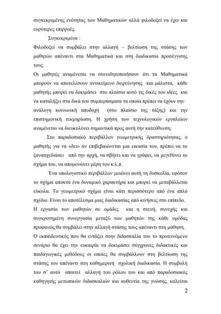 συγκεκριμένης ενότητας των Μαθηματικών αλλά φιλοδοξεί να έχει και 
ευρύτερες επιρροές. 
Συγκεκριμένα : 
Φιλοδοξεί να συμβάλει στην αλλαγή – βελτίωση της στάσης των 
μαθητών απέναντι στα Μαθηματικά και στη διαδικασία προσέγγισης 
τους. 
Οι μαθητές αναμένεται να συνειδητοποιήσουν ότι τα Μαθηματικά 
μπορούν να αποτελέσουν αντικείμενο διερεύνησης και μάλιστα, κάθε 
μαθητής μπορεί να δοκιμάσει στο πλαίσιο αυτό τις δικές του ιδέες και 
να καταλήξει στα δικά του συμπεράσματα τα οποία πρέπει να έχουν την 
ανάλογη κοινωνική αποδοχή (στο πλαίσιο της τάξης) και την 
επιστημονική τεκμηρίωση. Η χρήση των τεχνολογικών εργαλείων 
αναμένεται να διευκολύνει σημαντικά προς αυτή την κατεύθυνση. 
Στο παραδοσιακό περιβάλλον γεωμετρικής δραστηριότητας, ο 
μαθητής για να «δει» αν επιβεβαιώνεται μια εικασία του, πρέπει να το 
ξανασχεδιάσει από την αρχή, να σβήνει και να γράφει, να μεγεθύνει το 
σχήμα του, να απομονώνει μέρη του κ.λ.π. 
Ένα υπολογιστικό περιβάλλον μειώνει αυτή τη δυσκολία, εφόσον 
το σχήμα αποκτά ένα δυναμικό χαρακτήρα και μπορεί να μεταβάλλεται 
εύκολα. Το γεωμετρικό σχήμα είναι κάτι περισσότερο από ένα απλό 
σχέδιο. Είναι το αποτέλεσμα μιας διαδικασίας από κινήσεις στο επίπεδο. 
Η εργασία των μαθητών σε ομάδες και η στενή, συνεχής και 
συγκροτημένη συνεργασία μεταξύ των μαθητών της κάθε ομόδας 
προφανώς θα συμβάλει στην αλλαγή στάσης τους απέναντι στη μάθηση. 
Ο εκπαιδευτικός που θα εντάξει στην διδασκαλία του το προτεινόμενο 
σενάριο θα έχει την ευκαιρία να δοκιμάσει σύγχρονες διδακτικές και 
παιδαγωγικές μεθόδους οι οποίες θα συμβάλλουν στη βελτίωση της 
στάσης του απέναντι στη καθημερινή σχολική διαδικασία. Η συμβολή 
του σ’ αυτό απαιτεί αλλαγή του ρόλου του και από παραδοσιακός 
καθηγητής μετωπικών διδασκαλιών και αυθεντία της γνώσης, καλείται 
2 
 