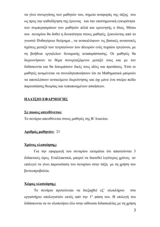 να γίνει συνεργάτης των μαθητών του, σημείο αναφοράς της τάξης του 
ως προς την καθοδήγηση της έρευνας και την επιστημονική εγκυρότητα 
των συμπερασμάτων των μαθητών αλλά και ερευνητής ο ίδιος. Μέσω 
του σεναρίου θα δοθεί η δυνατότητα στους μαθητές, ξεκινώντας από το 
γνωστό Πυθαγόρειο θεώρημα , να ανακαλύψουν τις βασικές ανισοτικές 
σχέσεις μεταξύ των τετραγώνων των πλευρών ενός τυχαίου τριγώνου, με 
τη βοήθεια εργαλείων δυναμικής αναπαράστασης. Οι μαθητές θα 
διερευνήσουν το θέμα συνεργαζόμενοι μεταξύ τους και με τον 
διδάσκοντα και θα δοκιμάσουν δικές τους ιδέες και προτάσεις. Έτσι οι 
μαθητές αναμένεται να συνειδητοποιήσουν ότι τα Μαθηματικά μπορούν 
να αποτελέσουν αντικείμενο διερεύνησης και όχι μόνο ένα στείρο πεδίο 
παρουσίασης θεωρίας και τυποποιημένων ασκήσεων. 
ΠΛΑΊΣΙΟ ΕΦΑΡΜΟΓΉΣ 
Σε ποιους απευθύνεται: 
Το σενάριο απευθύνεται στους μαθητές της Β΄Λυκείου. 
Αριθμός μαθητών: 21 
Χρόνος υλοποίησης: 
Για την εφαρμογή του σεναρίου εκτιμάται ότι απαιτούνται 3 
διδακτικές ώρες. Εναλλακτικά, μπορεί να διατεθεί λιγότερος χρόνος αν 
επιλεγεί να γίνει παρουσίαση του σεναρίου στην τάξη με τη χρήση του 
βιντεοπροβολέα. 
Χώρος υλοποίησης: 
Το σενάριο προτείνεται να διεξαχθεί εξ’ ολοκλήρου στο 
εργαστήριο υπολογιστών εκτός από την 1η φάση του. Η επιλογή του 
διδάσκοντα να το υλοποιήσει όλο στην αίθουσα διδασκαλίας με τη χρήση 
3 
 