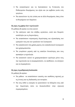 · Να ανακαλύψουν και να διατυπώσουν τη Γενίκευση του 
Πυθαγορείου θεωρήματος για οξεία και για αμβλεία γωνία ενός 
τριγώνου. 
· Να επεκτείνουν τη νέα γνώση και σε άλλα θεωρήματα, όπως είναι 
τα θεωρήματα των διαμέσων. 
Ως προς τη χρήση νέων τεχνολογιών 
Οι μαθητές θα πρέπει να είναι ικανοί: 
· Να επιλέγουν από ένα πλήθος εργαλείων, αυτά που θεωρούν 
κατάλληλα για τις διερευνήσεις. 
· Να αναπτύσσουν στρατηγικές διερεύνησης και αξιοποίησης των 
εμπειριών τους και των εργαλείων του λογισμικού. 
· Να εκπαιδευτούν στη χρήση μέρους του εκπαιδευτικού λογισμικού 
που χρησιμοποιείται. 
· Να γνωρίσουν μερικές από τις επιπλέον δυνατότητες που τους 
προσφέρει η τεχνολογία. 
· Να καταστούν ικανοί να χρησιμοποιήσουν αργότερα μόνοι τους 
την τεχνολογία για να πειραματιστούν, να υποθέσουν, να ελέγξουν 
και να συμπεράνουν. 
Ως προς τη μαθησιακή διαδικασία 
Οι μαθητές θα πρέπει: 
· Να μάθουν να αναπτύσσουν εικασίες και υποθέσεις σχετικές με 
τις έννοιες και τις διαδικασίες του σεναρίου. 
· Να τους δοθεί η ευκαιρία να οργανώσουν τα δεδομένα τους από 
την διερεύνηση ώστε να διευκολυνθούν στην εξαγωγή 
συμπερασμάτων. 
6 
 