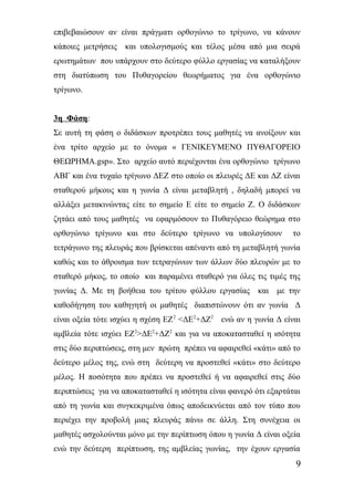 επιβεβαιώσουν αν είναι πράγματι ορθογώνιο το τρίγωνο, να κάνουν 
κάποιες μετρήσεις και υπολογισμούς και τέλος μέσα από μια σειρά 
ερωτημάτων που υπάρχουν στο δεύτερο φύλλο εργασίας να καταλήξουν 
στη διατύπωση του Πυθαγορείου θεωρήματος για ένα ορθογώνιο 
τρίγωνο. 
3η Φάση: 
Σε αυτή τη φάση ο διδάσκων προτρέπει τους μαθητές να ανοίξουν και 
ένα τρίτο αρχείο με το όνομα « ΓΕΝΙΚΕΥΜΕΝΟ ΠΥΘΑΓΟΡΕΙΟ 
ΘΕΩΡΗΜΑ.gsp». Στο αρχείο αυτό περιέχονται ένα ορθογώνιο τρίγωνο 
ΑΒΓ και ένα τυχαίο τρίγωνο ΔΕΖ στο οποίο οι πλευρές ΔΕ και ΔΖ είναι 
σταθερού μήκους και η γωνία Δ είναι μεταβλητή , δηλαδή μπορεί να 
αλλάξει μετακινώντας είτε το σημείο Ε είτε το σημείο Ζ. Ο διδάσκων 
ζητάει από τους μαθητές να εφαρμόσουν το Πυθαγόρειο θεώρημα στο 
ορθογώνιο τρίγωνο και στο δεύτερο τρίγωνο να υπολογίσουν το 
τετράγωνο της πλευράς που βρίσκεται απέναντι από τη μεταβλητή γωνία 
καθώς και το άθροισμα των τετραγώνων των άλλων δύο πλευρών με το 
σταθερό μήκος, το οποίο και παραμένει σταθερό για όλες τις τιμές της 
γωνίας Δ. Με τη βοήθεια του τρίτου φύλλου εργασίας και με την 
καθοδήγηση του καθηγητή οι μαθητές διαπιστώνουν ότι αν γωνία Δ 
είναι οξεία τότε ισχύει η σχέση ΕΖ2 <ΔΕ2+ΔΖ2 ενώ αν η γωνία Δ είναι 
αμβλεία τότε ισχύει ΕΖ2>ΔΕ2+ΔΖ2 και για να αποκατασταθεί η ισότητα 
στις δύο περιπτώσεις, στη μεν πρώτη πρέπει να αφαιρεθεί «κάτι» από το 
δεύτερο μέλος της, ενώ στη δεύτερη να προστεθεί «κάτι» στο δεύτερο 
μέλος. Η ποσότητα που πρέπει να προστεθεί ή να αφαιρεθεί στις δύο 
περιπτώσεις για να αποκατασταθεί η ισότητα είναι φανερό ότι εξαρτάται 
από τη γωνία και συγκεκριμένα όπως αποδεικνύεται από τον τύπο που 
περιέχει την προβολή μιας πλευράς πάνω σε άλλη. Στη συνέχεια οι 
μαθητές ασχολούνται μόνο με την περίπτωση όπου η γωνία Δ είναι οξεία 
ενώ την δεύτερη περίπτωση, της αμβλείας γωνίας, την έχουν εργασία 
9 
 