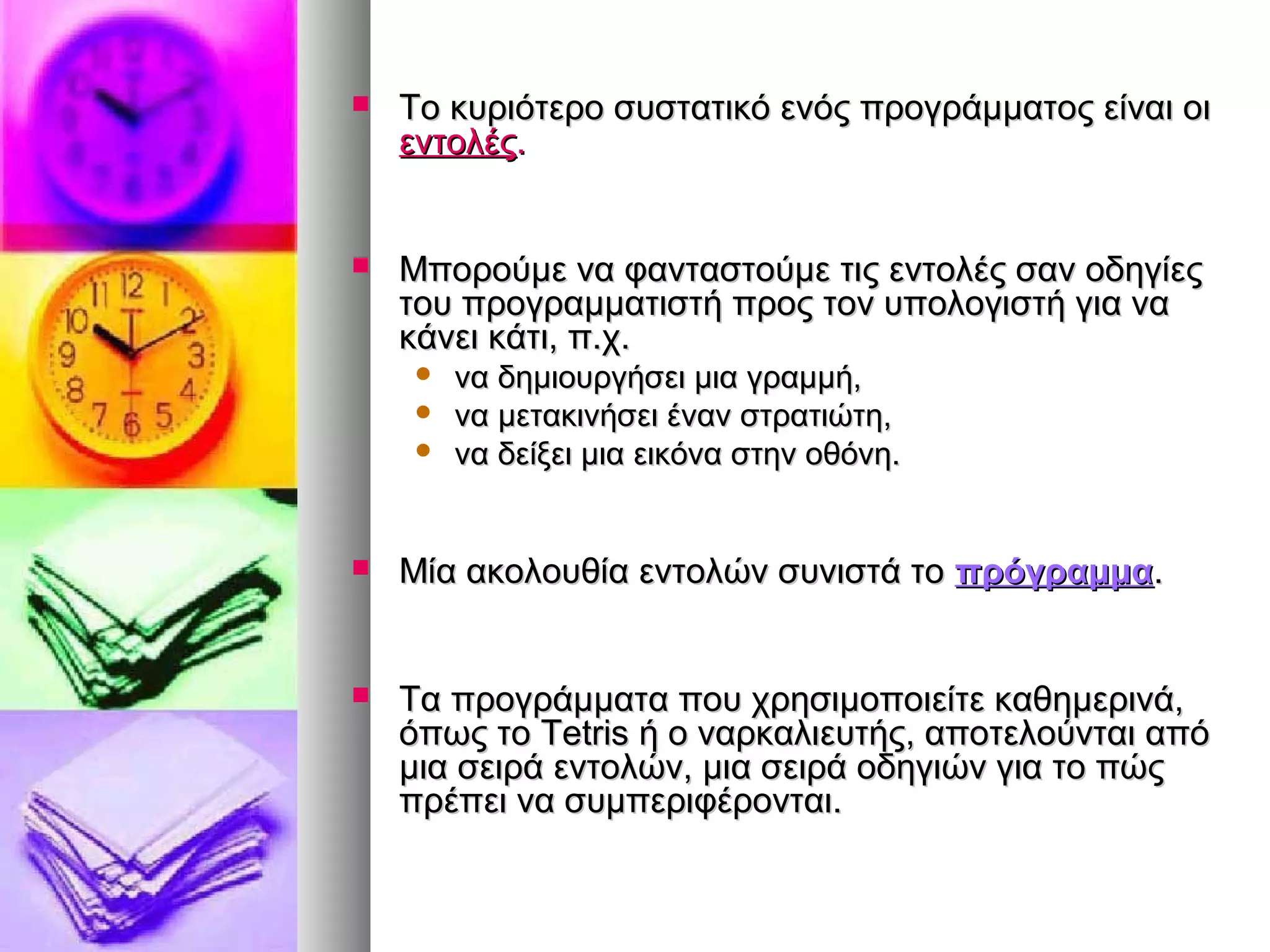  Το κυριότερο συστατικό ενός ππρροογγρράάμμμμααττοοςς εείίννααιι οοιι 
εεννττοολλέέςς.. 
 ΜΜπποορροούύμμεε νναα φφαανντταασσττοούύμμεε ττιιςς εεννττοολλέέςς σσαανν οοδδηηγγίίεεςς 
ττοουυ ππρροογγρρααμμμμααττιισσττήή ππρροοςς ττοονν υυπποολλοογγιισσττήή γγιιαα νναα 
κκάάννεειι κκάάττιι,, ππ..χχ.. 
 νναα δδηημμιιοουυρργγήήσσεειι μμιιαα γγρρααμμμμήή,, 
 νναα μμεετταακκιιννήήσσεειι έένναανν σσττρρααττιιώώττηη,, 
 νναα δδεείίξξεειι μμιιαα εειικκόόνναα σσττηηνν οοθθόόννηη.. 
 ΜΜίίαα αακκοολλοουυθθίίαα εεννττοολλώώνν σσυυννιισσττάά ττοο ππρρόόγγρρααμμμμαα.. 
 ΤΤαα ππρροογγρράάμμμμαατταα πποουυ χχρρηησσιιμμοοπποοιιεείίττεε κκααθθηημμεερριιννάά,, 
όόππωωςς ττοο TTeettrriiss ήή οο ννααρρκκααλλιιεευυττήήςς,, ααπποοττεελλοούύννττααιι ααππόό 
μμιιαα σσεειιρράά εεννττοολλώώνν,, μμιιαα σσεειιρράά οοδδηηγγιιώώνν γγιιαα ττοο ππώώςς 
ππρρέέππεειι νναα σσυυμμππεερριιφφέέρροοννττααιι.. 
 