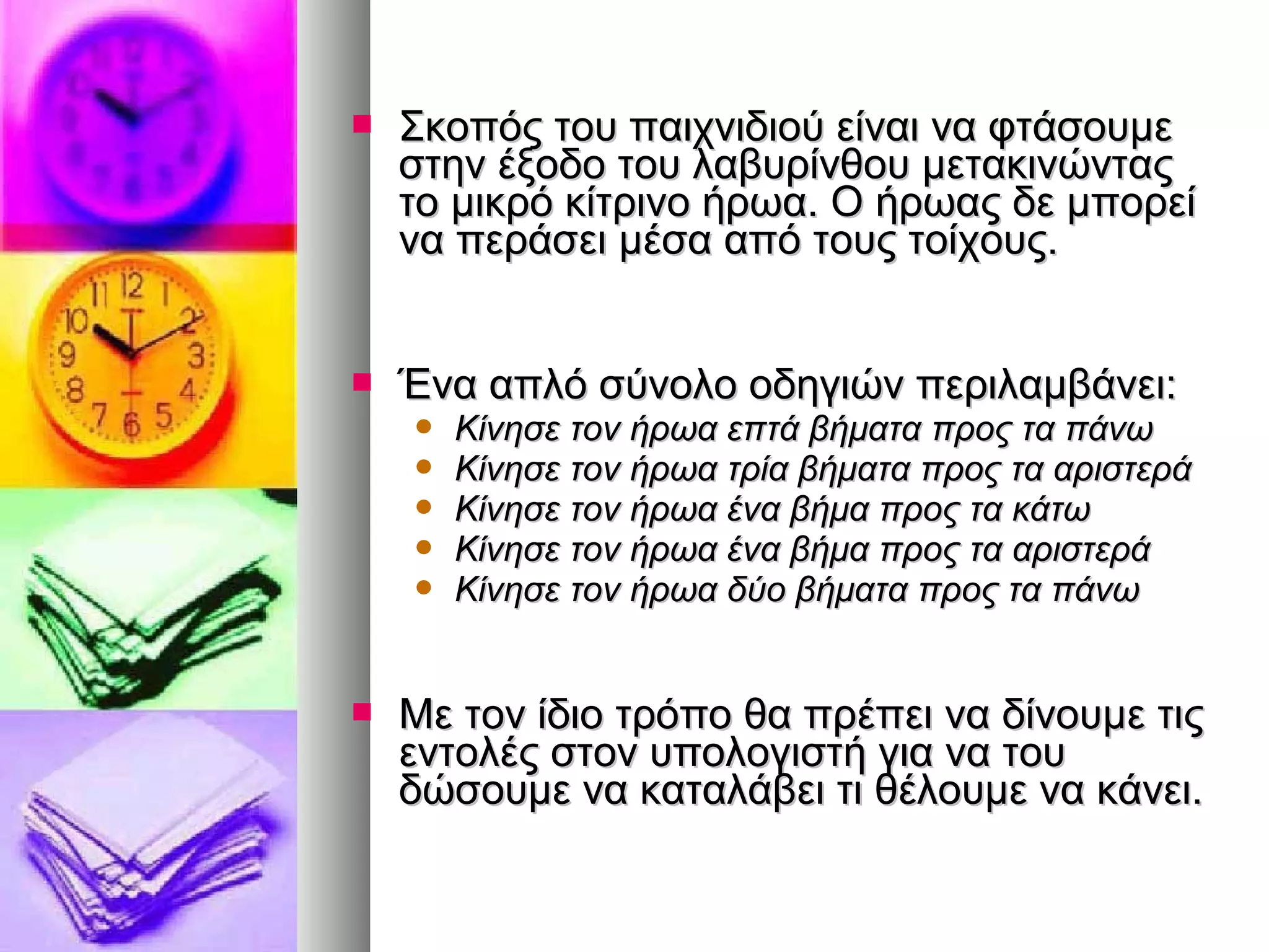  Σκοπός του ππααιιχχννιιδδιιοούύ εείίννααιι νναα φφττάάσσοουυμμεε 
σσττηηνν έέξξοοδδοο ττοουυ λλααββυυρρίίννθθοουυ μμεετταακκιιννώώννττααςς 
ττοο μμιικκρρόό κκίίττρριιννοο ήήρρωωαα.. ΟΟ ήήρρωωααςς δδεε μμπποορρεείί 
νναα ππεερράάσσεειι μμέέσσαα ααππόό ττοουυςς ττοοίίχχοουυςς.. 
 ΈΈνναα ααππλλόό σσύύννοολλοο οοδδηηγγιιώώνν ππεερριιλλααμμββάάννεειι:: 
 ΚΚίίννηησσεε ττοονν ήήρρωωαα εεππττάά ββήήμμαατταα ππρροοςς τταα ππάάννωω 
 ΚΚίίννηησσεε ττοονν ήήρρωωαα ττρρίίαα ββήήμμαατταα ππρροοςς τταα ααρριισσττεερράά 
 ΚΚίίννηησσεε ττοονν ήήρρωωαα έένναα ββήήμμαα ππρροοςς τταα κκάάττωω 
 ΚΚίίννηησσεε ττοονν ήήρρωωαα έένναα ββήήμμαα ππρροοςς τταα ααρριισσττεερράά 
 ΚΚίίννηησσεε ττοονν ήήρρωωαα δδύύοο ββήήμμαατταα ππρροοςς τταα ππάάννωω 
 ΜΜεε ττοονν ίίδδιιοο ττρρόόπποο θθαα ππρρέέππεειι νναα δδίίννοουυμμεε ττιιςς 
εεννττοολλέέςς σσττοονν υυπποολλοογγιισσττήή γγιιαα νναα ττοουυ 
δδώώσσοουυμμεε νναα κκααττααλλάάββεειι ττιι θθέέλλοουυμμεε νναα κκάάννεειι.. 
 