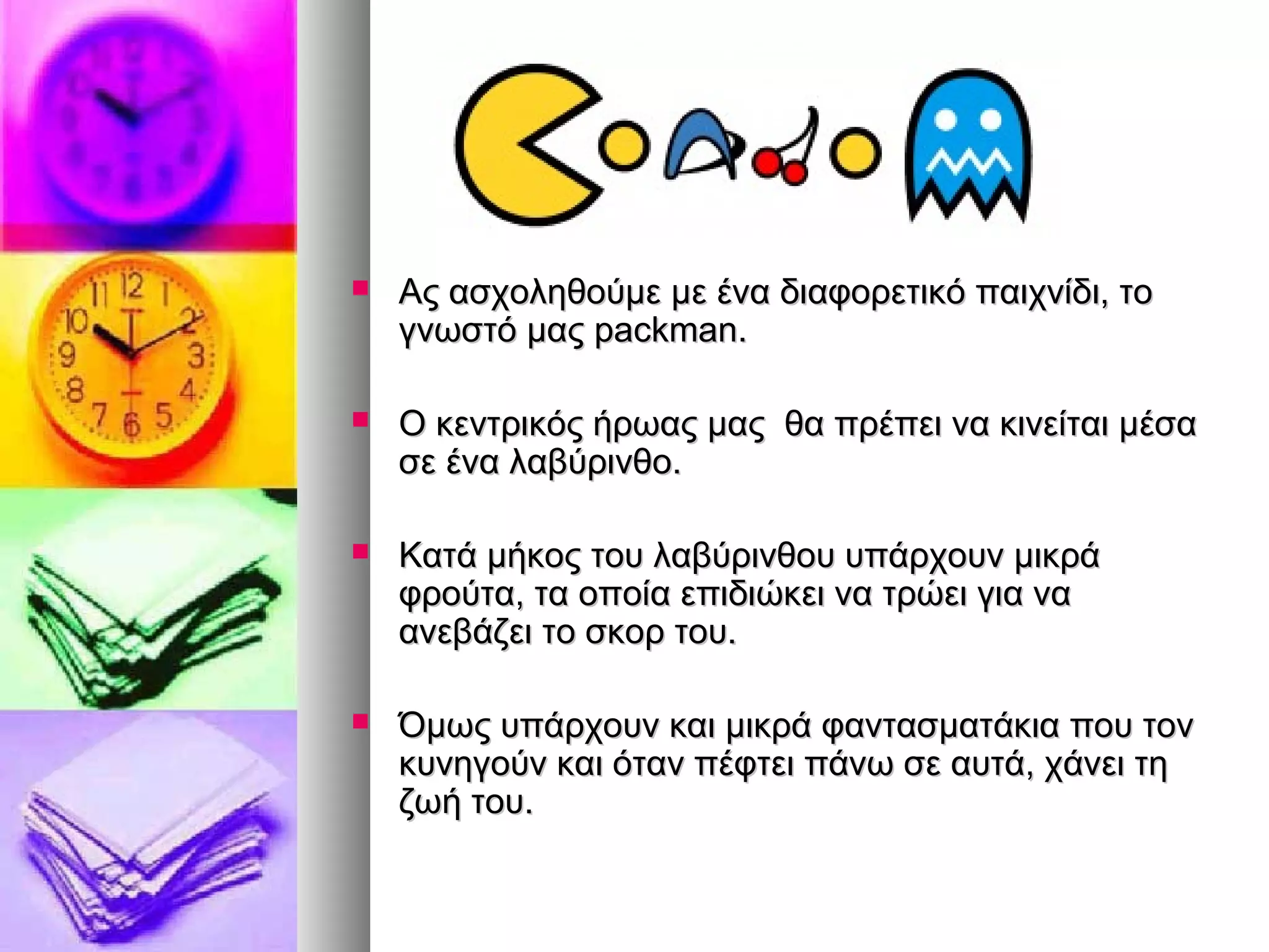  Ας ασχοληθούμε με ένα δδιιααφφοορρεεττιικκόό ππααιιχχννίίδδιι,, ττοο 
γγννωωσσττόό μμααςς ppaacckkmmaann.. 
 ΟΟ κκεεννττρριικκόόςς ήήρρωωααςς μμααςς θθαα ππρρέέππεειι νναα κκιιννεείίττααιι μμέέσσαα 
σσεε έένναα λλααββύύρριιννθθοο.. 
 ΚΚααττάά μμήήκκοοςς ττοουυ λλααββύύρριιννθθοουυ υυππάάρρχχοουυνν μμιικκρράά 
φφρροούύτταα,, τταα οοπποοίίαα εεππιιδδιιώώκκεειι νναα ττρρώώεειι γγιιαα νναα 
ααννεεββάάζζεειι ττοο σσκκοορρ ττοουυ.. 
 ΌΌμμωωςς υυππάάρρχχοουυνν κκααιι μμιικκρράά φφαανντταασσμμααττάάκκιιαα πποουυ ττοονν 
κκυυννηηγγοούύνν κκααιι όότταανν ππέέφφττεειι ππάάννωω σσεε ααυυττάά,, χχάάννεειι ττηη 
ζζωωήή ττοουυ.. 
 