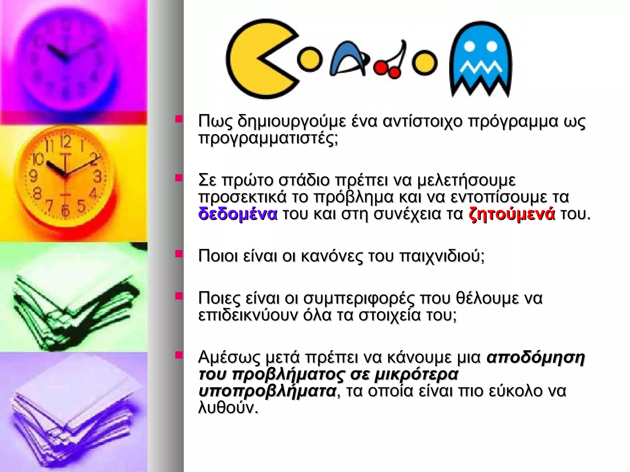  Πως δημιουργούμε ένα ααννττίίσσττοοιιχχοο ππρρόόγγρρααμμμμαα ωωςς 
ππρροογγρρααμμμμααττιισσττέέςς;; 
 ΣΣεε ππρρώώττοο σσττάάδδιιοο ππρρέέππεειι νναα μμεελλεεττήήσσοουυμμεε 
ππρροοσσεεκκττιικκάά ττοο ππρρόόββλληημμαα κκααιι νναα εεννττοοππίίσσοουυμμεε τταα 
δδεεδδοομμέένναα ττοουυ κκααιι σσττηη σσυυννέέχχεειιαα τταα ζζηηττοούύμμεεννάά ττοουυ.. 
 ΠΠοοιιοοιι εείίννααιι οοιι κκααννόόννεεςς ττοουυ ππααιιχχννιιδδιιοούύ;; 
 ΠΠοοιιεεςς εείίννααιι οοιι σσυυμμππεερριιφφοορρέέςς πποουυ θθέέλλοουυμμεε νναα 
εεππιιδδεειικκννύύοουυνν όόλλαα τταα σσττοοιιχχεείίαα ττοουυ;; 
 ΑΑμμέέσσωωςς μμεεττάά ππρρέέππεειι νναα κκάάννοουυμμεε μμιιαα ααπποοδδόόμμηησσηη 
ττοουυ ππρροοββλλήήμμααττοοςς σσεε μμιικκρρόόττεερραα 
υυπποοππρροοββλλήήμμαατταα,, τταα οοπποοίίαα εείίννααιι ππιιοο εεύύκκοολλοο νναα 
λλυυθθοούύνν.. 
 