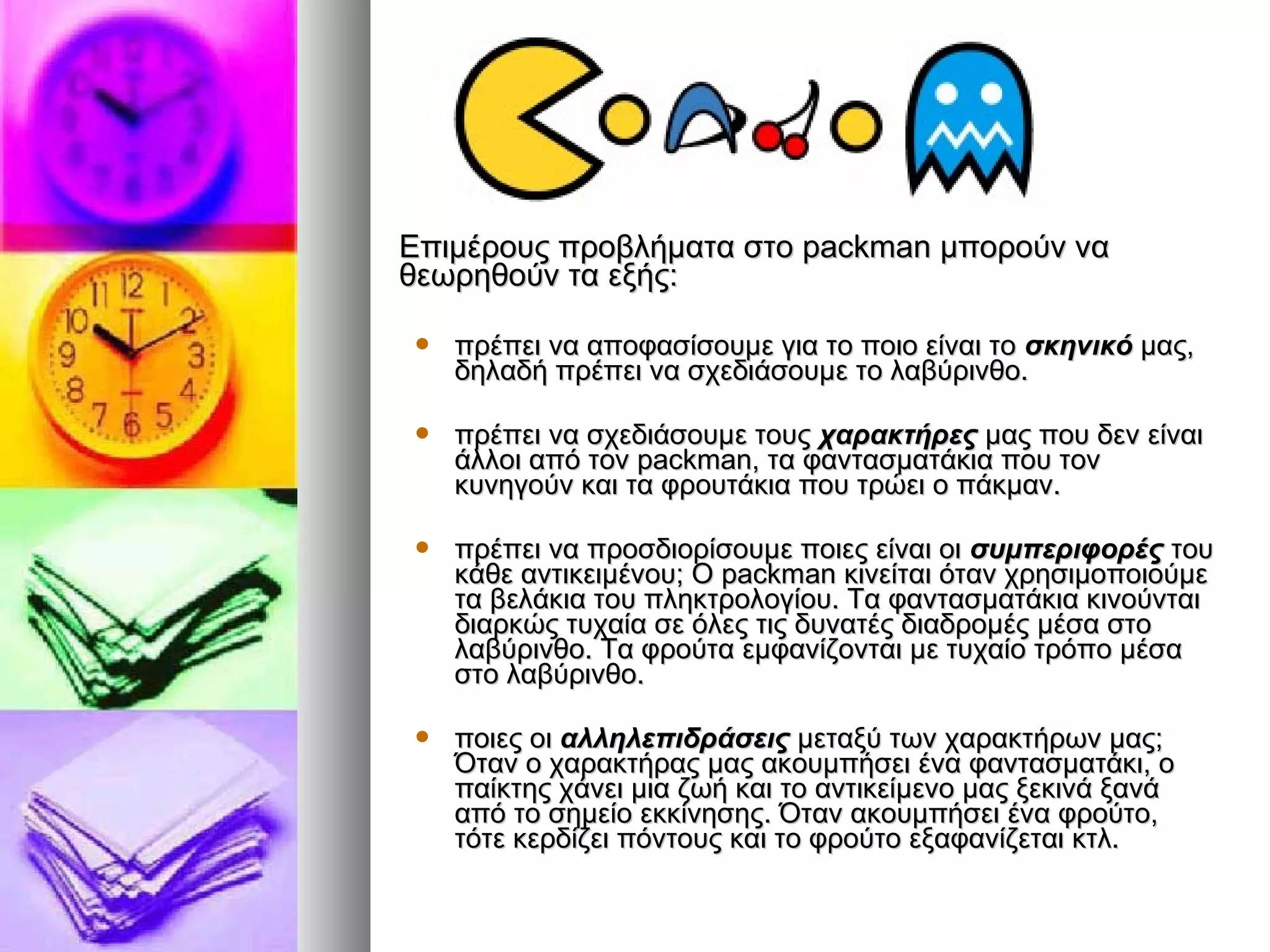 ΕΕππιιμμέέρροουυςς ππρροοββλλήήμμαατταα σσττοο ppaacckkmmaann μμπποορροούύνν νναα 
θθεεωωρρηηθθοούύνν τταα εεξξήήςς:: 
 ππρρέέππεειι νναα ααπποοφφαασσίίσσοουυμμεε γγιιαα ττοο πποοιιοο εείίννααιι ττοο σσκκηηννιικκόό μμααςς,, 
δδηηλλααδδήή ππρρέέππεειι νναα σσχχεεδδιιάάσσοουυμμεε ττοο λλααββύύρριιννθθοο.. 
 ππρρέέππεειι νναα σσχχεεδδιιάάσσοουυμμεε ττοουυςς χχααρραακκττήήρρεεςς μμααςς πποουυ δδεενν εείίννααιι 
άάλλλλοοιι ααππόό ττοονν ppaacckkmmaann,, τταα φφαανντταασσμμααττάάκκιιαα πποουυ ττοονν 
κκυυννηηγγοούύνν κκααιι τταα φφρροουυττάάκκιιαα πποουυ ττρρώώεειι οο ππάάκκμμαανν.. 
 ππρρέέππεειι νναα ππρροοσσδδιιοορρίίσσοουυμμεε πποοιιεεςς εείίννααιι οοιι σσυυμμππεερριιφφοορρέέςς ττοουυ 
κκάάθθεε ααννττιικκεειιμμέέννοουυ;; ΟΟ ppaacckkmmaann κκιιννεείίττααιι όότταανν χχρρηησσιιμμοοπποοιιοούύμμεε 
τταα ββεελλάάκκιιαα ττοουυ ππλληηκκττρροολλοογγίίοουυ.. ΤΤαα φφαανντταασσμμααττάάκκιιαα κκιιννοούύννττααιι 
δδιιααρρκκώώςς ττυυχχααίίαα σσεε όόλλεεςς ττιιςς δδυυννααττέέςς δδιιααδδρροομμέέςς μμέέσσαα σσττοο 
λλααββύύρριιννθθοο.. ΤΤαα φφρροούύτταα εεμμφφααννίίζζοοννττααιι μμεε ττυυχχααίίοο ττρρόόπποο μμέέσσαα 
σσττοο λλααββύύρριιννθθοο.. 
 πποοιιεεςς οοιι ααλλλληηλλεεππιιδδρράάσσεειιςς μμεεττααξξύύ ττωωνν χχααρραακκττήήρρωωνν μμααςς;; 
ΌΌτταανν οο χχααρραακκττήήρρααςς μμααςς αακκοουυμμππήήσσεειι έένναα φφαανντταασσμμααττάάκκιι,, οο 
ππααίίκκττηηςς χχάάννεειι μμιιαα ζζωωήή κκααιι ττοο ααννττιικκεείίμμεεννοο μμααςς ξξεεκκιιννάά ξξααννάά 
ααππόό ττοο σσηημμεείίοο εεκκκκίίννηησσηηςς.. ΌΌτταανν αακκοουυμμππήήσσεειι έένναα φφρροούύττοο,, 
ττόόττεε κκεερρδδίίζζεειι ππόόννττοουυςς κκααιι ττοο φφρροούύττοο εεξξααφφααννίίζζεεττααιι κκττλλ.. 
 