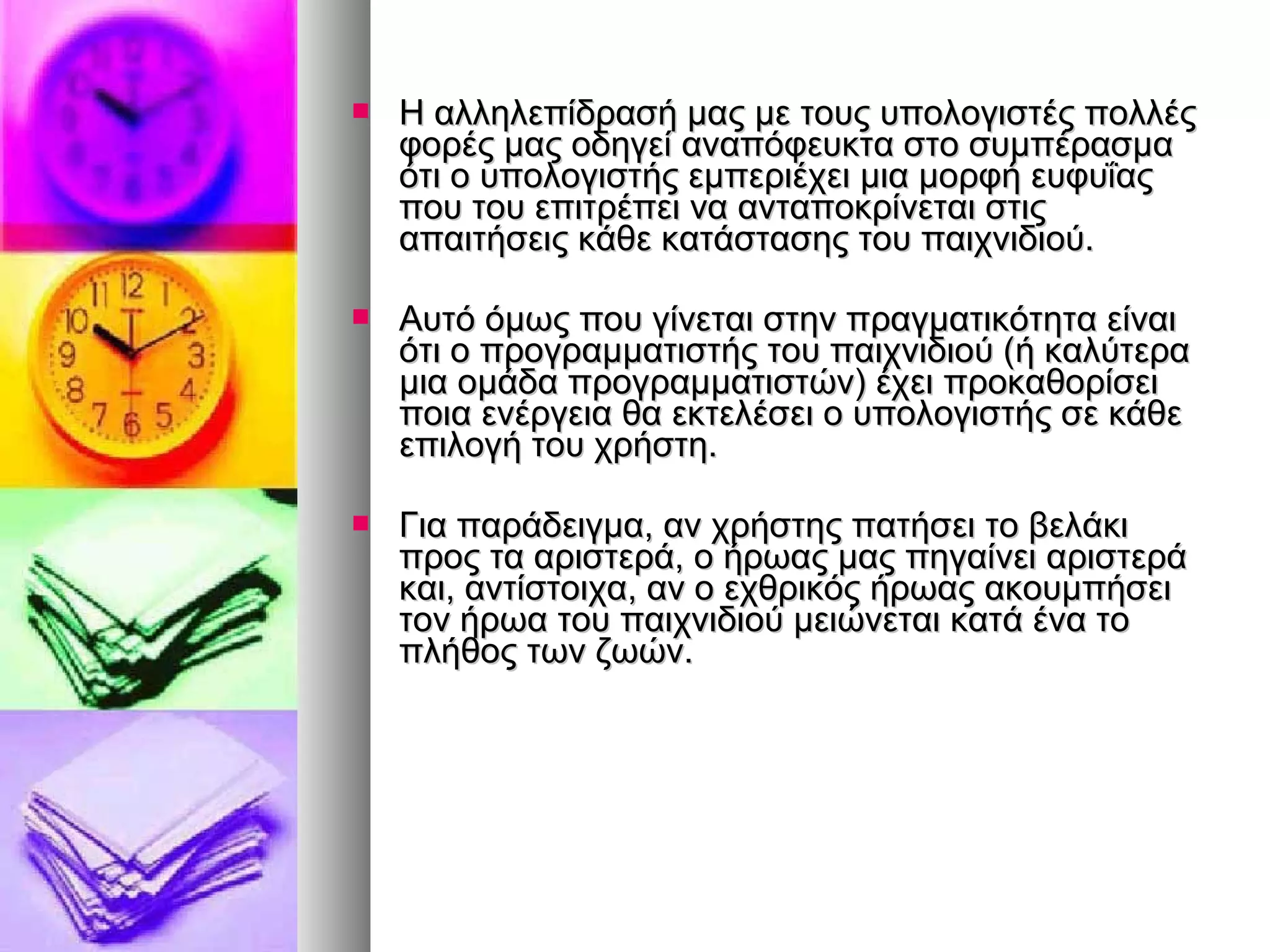  Η αλληλεπίδρασή μας μμεε ττοουυςς υυπποολλοογγιισσττέέςς πποολλλλέέςς 
φφοορρέέςς μμααςς οοδδηηγγεείί ααννααππόόφφεευυκκτταα σσττοο σσυυμμππέέρραασσμμαα 
όόττιι οο υυπποολλοογγιισσττήήςς εεμμππεερριιέέχχεειι μμιιαα μμοορρφφήή εευυφφυυΐΐααςς 
πποουυ ττοουυ εεππιιττρρέέππεειι νναα ααννττααπποοκκρρίίννεεττααιι σσττιιςς 
ααππααιιττήήσσεειιςς κκάάθθεε κκααττάάσστταασσηηςς ττοουυ ππααιιχχννιιδδιιοούύ.. 
 ΑΑυυττόό όόμμωωςς πποουυ γγίίννεεττααιι σσττηηνν ππρρααγγμμααττιικκόόττηητταα εείίννααιι 
όόττιι οο ππρροογγρρααμμμμααττιισσττήήςς ττοουυ ππααιιχχννιιδδιιοούύ ((ήή κκααλλύύττεερραα 
μμιιαα οομμάάδδαα ππρροογγρρααμμμμααττιισσττώώνν)) έέχχεειι ππρροοκκααθθοορρίίσσεειι 
πποοιιαα εεννέέρργγεειιαα θθαα εεκκττεελλέέσσεειι οο υυπποολλοογγιισσττήήςς σσεε κκάάθθεε 
εεππιιλλοογγήή ττοουυ χχρρήήσσττηη.. 
 ΓΓιιαα ππααρράάδδεειιγγμμαα,, αανν χχρρήήσσττηηςς ππααττήήσσεειι ττοο ββεελλάάκκιι 
ππρροοςς τταα ααρριισσττεερράά,, οο ήήρρωωααςς μμααςς ππηηγγααίίννεειι ααρριισσττεερράά 
κκααιι,, ααννττίίσσττοοιιχχαα,, αανν οο εεχχθθρριικκόόςς ήήρρωωααςς αακκοουυμμππήήσσεειι 
ττοονν ήήρρωωαα ττοουυ ππααιιχχννιιδδιιοούύ μμεειιώώννεεττααιι κκααττάά έένναα ττοο 
ππλλήήθθοοςς ττωωνν ζζωωώώνν.. 
 