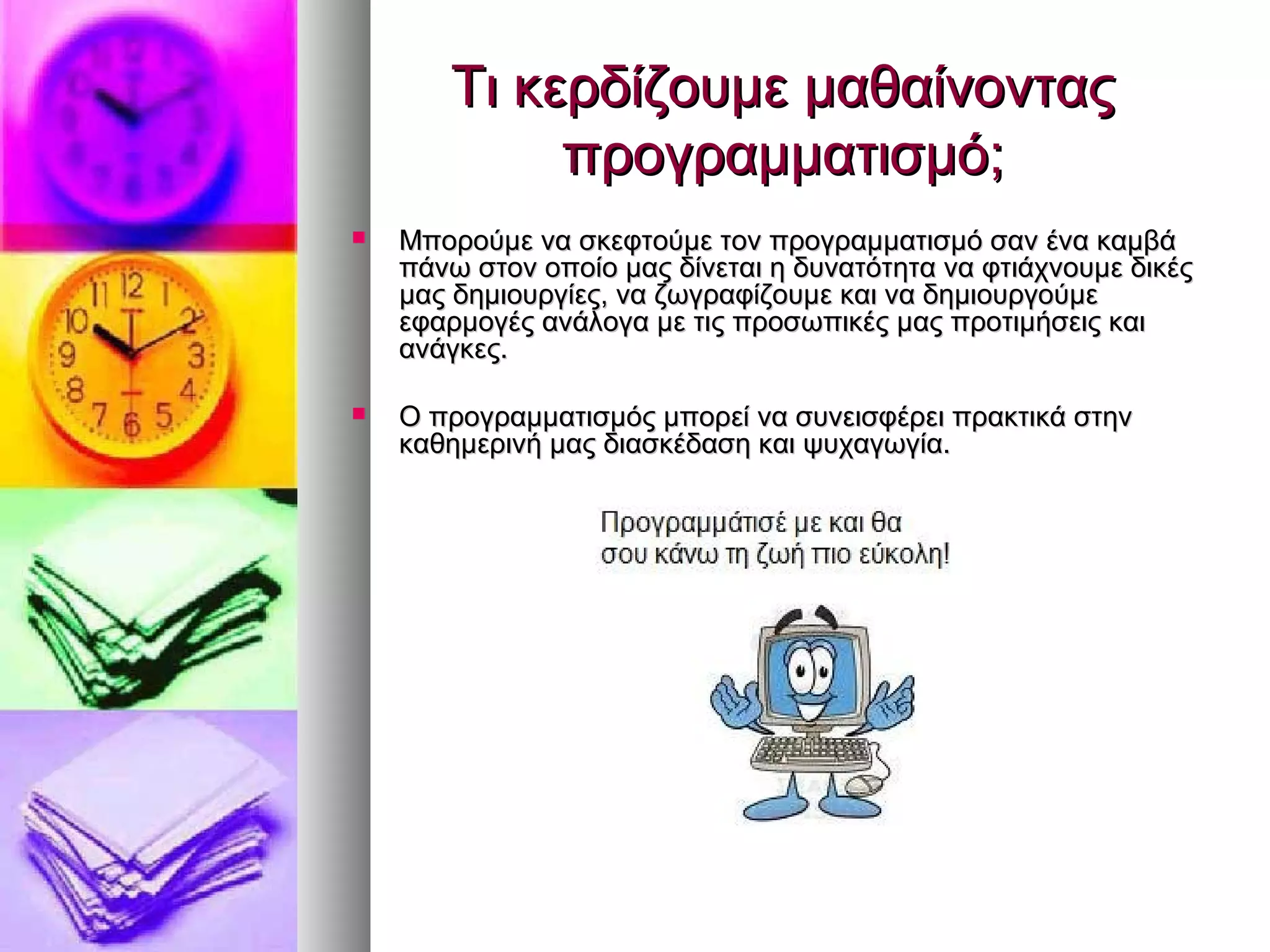 ΤΤιι κκεερρδδίίζζοουυμμεε μμααθθααίίννοοννττααςς 
ππρροογγρρααμμμμααττιισσμμόό;; 
 ΜΜπποορροούύμμεε νναα σσκκεεφφττοούύμμεε ττοονν ππρροογγρρααμμμμααττιισσμμόό σσαανν έένναα κκααμμββάά 
ππάάννωω σσττοονν οοπποοίίοο μμααςς δδίίννεεττααιι ηη δδυυννααττόόττηητταα νναα φφττιιάάχχννοουυμμεε δδιικκέέςς 
μμααςς δδηημμιιοουυρργγίίεεςς,, νναα ζζωωγγρρααφφίίζζοουυμμεε κκααιι νναα δδηημμιιοουυρργγοούύμμεε 
εεφφααρρμμοογγέέςς ααννάάλλοογγαα μμεε ττιιςς ππρροοσσωωππιικκέέςς μμααςς ππρροοττιιμμήήσσεειιςς κκααιι 
ααννάάγγκκεεςς.. 
 ΟΟ ππρροογγρρααμμμμααττιισσμμόόςς μμπποορρεείί νναα σσυυννεειισσφφέέρρεειι ππρραακκττιικκάά σσττηηνν 
κκααθθηημμεερριιννήή μμααςς δδιιαασσκκέέδδαασσηη κκααιι ψψυυχχααγγωωγγίίαα.. 
 