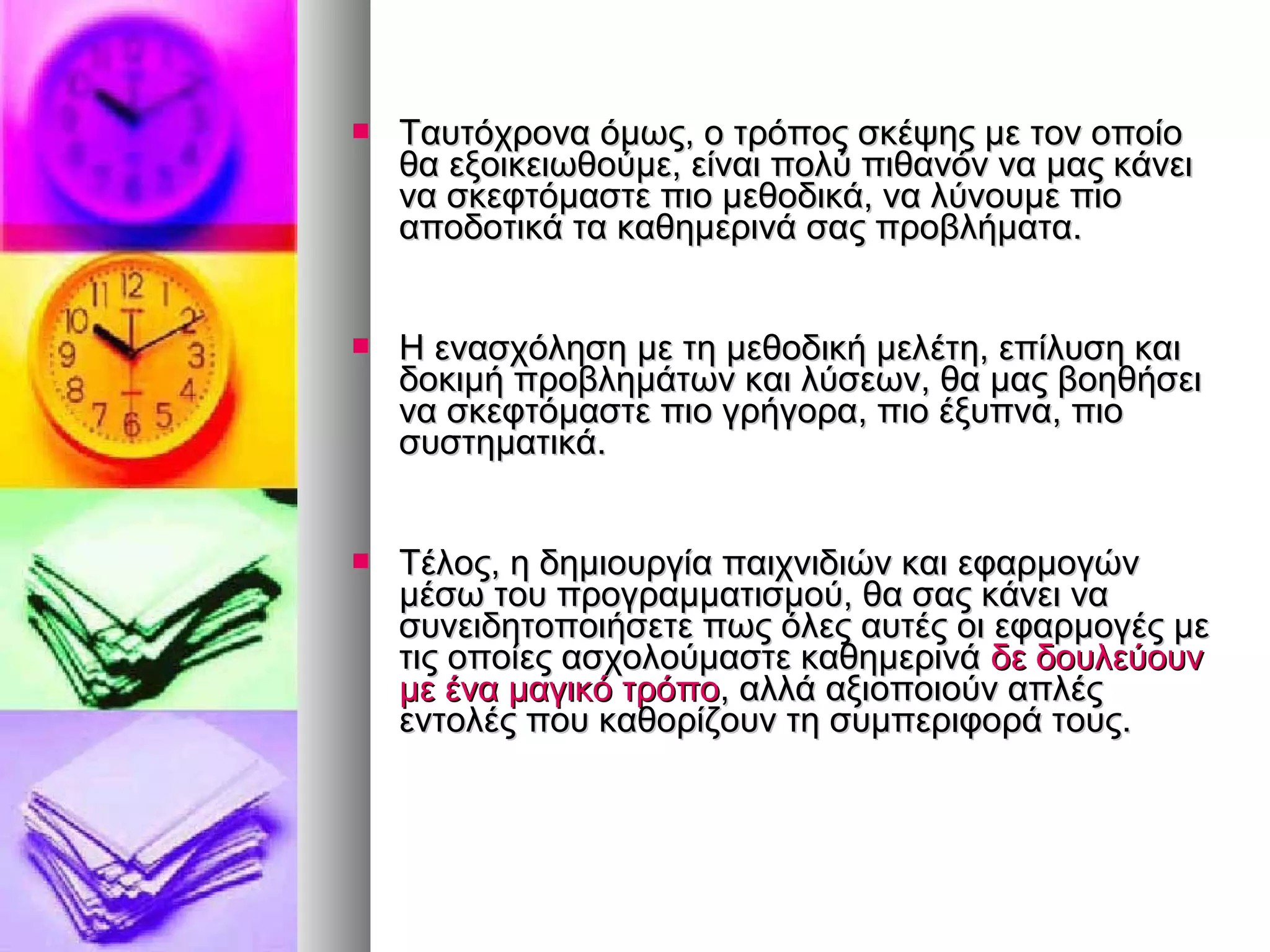  ΤΤααυυττόόχχρροονναα όόμμωωςς,, οο ττρρόόπποοςς σσκκέέψψηηςς μμεε ττοονν οοπποοίίοο 
θθαα εεξξοοιικκεειιωωθθοούύμμεε,, εείίννααιι πποολλύύ ππιιθθααννόόνν νναα μμααςς κκάάννεειι 
νναα σσκκεεφφττόόμμαασσττεε ππιιοο μμεεθθοοδδιικκάά,, νναα λλύύννοουυμμεε ππιιοο 
ααπποοδδοοττιικκάά τταα κκααθθηημμεερριιννάά σσααςς ππρροοββλλήήμμαατταα.. 
 ΗΗ εενναασσχχόόλληησσηη μμεε ττηη μμεεθθοοδδιικκήή μμεελλέέττηη,, εεππίίλλυυσσηη κκααιι 
δδοοκκιιμμήή ππρροοββλληημμάάττωωνν κκααιι λλύύσσεεωωνν,, θθαα μμααςς ββοοηηθθήήσσεειι 
νναα σσκκεεφφττόόμμαασσττεε ππιιοο γγρρήήγγοορραα,, ππιιοο έέξξυυππνναα,, ππιιοο 
σσυυσσττηημμααττιικκάά.. 
 ΤΤέέλλοοςς,, ηη δδηημμιιοουυρργγίίαα ππααιιχχννιιδδιιώώνν κκααιι εεφφααρρμμοογγώώνν 
μμέέσσωω ττοουυ ππρροογγρρααμμμμααττιισσμμοούύ,, θθαα σσααςς κκάάννεειι νναα 
σσυυννεειιδδηηττοοπποοιιήήσσεεττεε ππωωςς όόλλεεςς ααυυττέέςς οοιι εεφφααρρμμοογγέέςς μμεε 
ττιιςς οοπποοίίεεςς αασσχχοολλοούύμμαασσττεε κκααθθηημμεερριιννάά δδεε δδοουυλλεεύύοουυνν 
μμεε έένναα μμααγγιικκόό ττρρόόπποο,, ααλλλλάά ααξξιιοοπποοιιοούύνν ααππλλέέςς 
εεννττοολλέέςς πποουυ κκααθθοορρίίζζοουυνν ττηη σσυυμμππεερριιφφοορράά ττοουυςς.. 
 