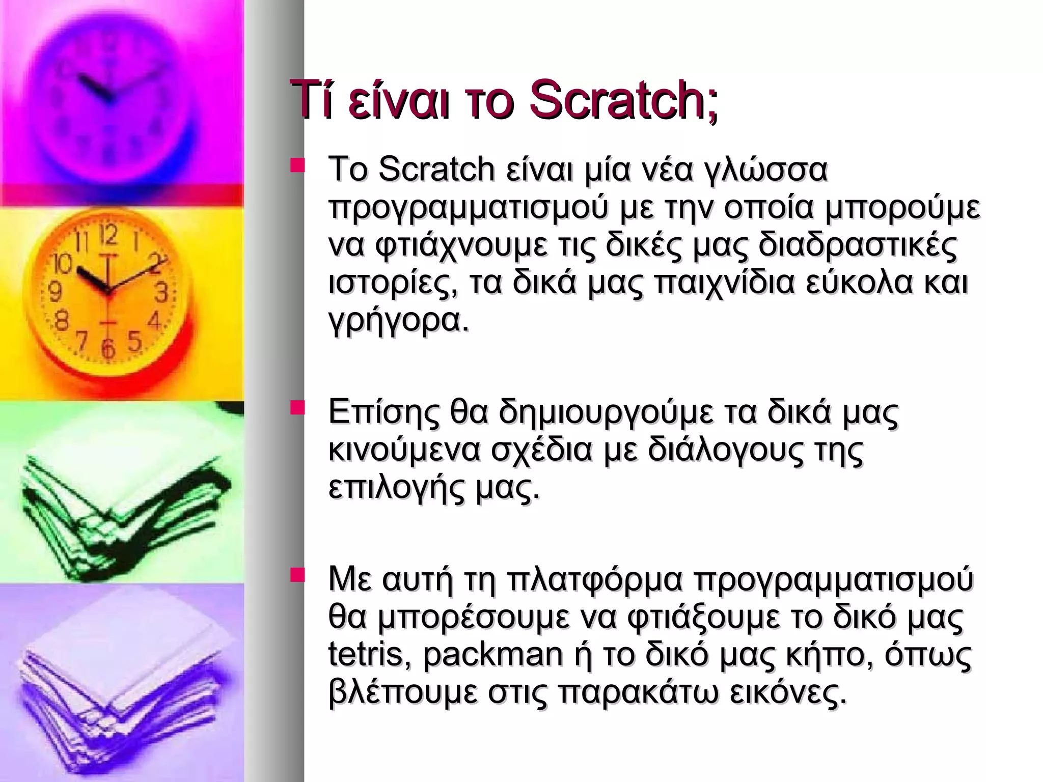 ΤΤίί εείίννααιι ττοο SSccrraattcchh;; 
 ΤΤοο SSccrraattcchh εείίννααιι μμίίαα ννέέαα γγλλώώσσσσαα 
ππρροογγρρααμμμμααττιισσμμοούύ μμεε ττηηνν οοπποοίίαα μμπποορροούύμμεε 
νναα φφττιιάάχχννοουυμμεε ττιιςς δδιικκέέςς μμααςς δδιιααδδρραασσττιικκέέςς 
ιισσττοορρίίεεςς,, τταα δδιικκάά μμααςς ππααιιχχννίίδδιιαα εεύύκκοολλαα κκααιι 
γγρρήήγγοορραα.. 
 ΕΕππίίσσηηςς θθαα δδηημμιιοουυρργγοούύμμεε τταα δδιικκάά μμααςς 
κκιιννοούύμμεενναα σσχχέέδδιιαα μμεε δδιιάάλλοογγοουυςς ττηηςς 
εεππιιλλοογγήήςς μμααςς.. 
 ΜΜεε ααυυττήή ττηη ππλλααττφφόόρρμμαα ππρροογγρρααμμμμααττιισσμμοούύ 
θθαα μμπποορρέέσσοουυμμεε νναα φφττιιάάξξοουυμμεε ττοο δδιικκόό μμααςς 
tteettrriiss,, ppaacckkmmaann ήή ττοο δδιικκόό μμααςς κκήήπποο,, όόππωωςς 
ββλλέέπποουυμμεε σσττιιςς ππααρραακκάάττωω εειικκόόννεεςς.. 
 