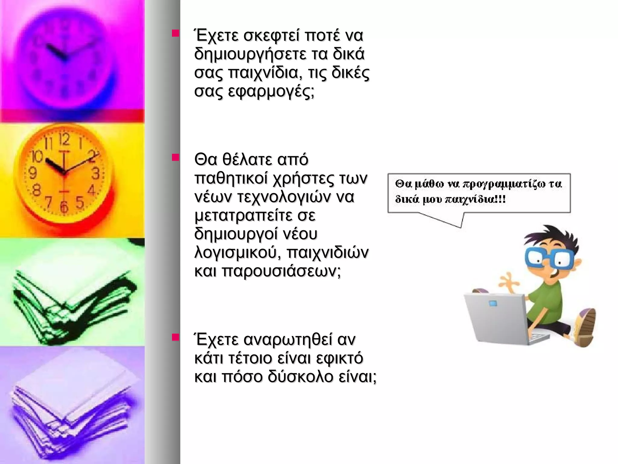  ΈΈχχεεττεε σσκκεεφφττεείί πποοττέέ νναα 
δδηημμιιοουυρργγήήσσεεττεε τταα δδιικκάά 
σσααςς ππααιιχχννίίδδιιαα,, ττιιςς δδιικκέέςς 
σσααςς εεφφααρρμμοογγέέςς;; 
 ΘΘαα θθέέλλααττεε ααππόό 
ππααθθηηττιικκοοίί χχρρήήσσττεεςς ττωωνν 
ννέέωωνν ττεεχχννοολλοογγιιώώνν νναα 
μμεεττααττρρααππεείίττεε σσεε 
δδηημμιιοουυρργγοοίί ννέέοουυ 
λλοογγιισσμμιικκοούύ,, ππααιιχχννιιδδιιώώνν 
κκααιι ππααρροουυσσιιάάσσεεωωνν;; 
 ΈΈχχεεττεε ααννααρρωωττηηθθεείί αανν 
κκάάττιι ττέέττοοιιοο εείίννααιι εεφφιικκττόό 
κκααιι ππόόσσοο δδύύσσκκοολλοο εείίννααιι;; 
 