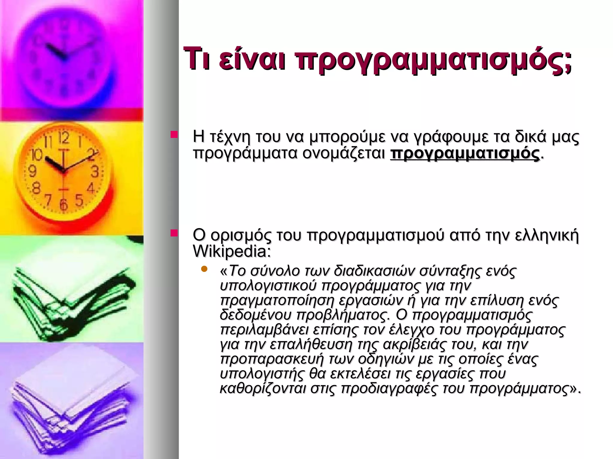 ΤΤιι εείίννααιι ππρροογγρρααμμμμααττιισσμμόόςς;; 
 ΗΗ ττέέχχννηη ττοουυ νναα μμπποορροούύμμεε νναα γγρράάφφοουυμμεε τταα δδιικκάά μμααςς 
ππρροογγρράάμμμμαατταα οοννοομμάάζζεεττααιι ππρροογγρρααμμμμααττιισσμμόόςς.. 
 ΟΟ οορριισσμμόόςς ττοουυ ππρροογγρρααμμμμααττιισσμμοούύ ααππόό ττηηνν εελλλληηννιικκήή 
WWiikkiippeeddiiaa:: 
 «ΤΤοο σσύύννοολλοο ττωωνν δδιιααδδιικκαασσιιώώνν σσύύννττααξξηηςς εεννόόςς 
υυπποολλοογγιισσττιικκοούύ ππρροογγρράάμμμμααττοοςς γγιιαα ττηηνν 
ππρρααγγμμααττοοπποοίίηησσηη εερργγαασσιιώώνν ήή γγιιαα ττηηνν εεππίίλλυυσσηη εεννόόςς 
δδεεδδοομμέέννοουυ ππρροοββλλήήμμααττοοςς.. ΟΟ ππρροογγρρααμμμμααττιισσμμόόςς 
ππεερριιλλααμμββάάννεειι εεππίίσσηηςς ττοονν έέλλεεγγχχοο ττοουυ ππρροογγρράάμμμμααττοοςς 
γγιιαα ττηηνν εεππααλλήήθθεευυσσηη ττηηςς αακκρρίίββεειιάάςς ττοουυ,, κκααιι ττηηνν 
ππρροοππααρραασσκκεευυήή ττωωνν οοδδηηγγιιώώνν μμεε ττιιςς οοπποοίίεεςς έέννααςς 
υυπποολλοογγιισσττήήςς θθαα εεκκττεελλέέσσεειι ττιιςς εερργγαασσίίεεςς πποουυ 
κκααθθοορρίίζζοοννττααιι σσττιιςς ππρροοδδιιααγγρρααφφέέςς ττοουυ ππρροογγρράάμμμμααττοοςς».. 
 