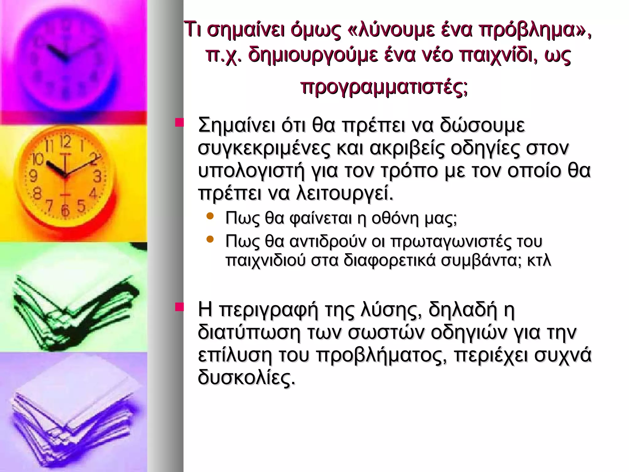 Τι σημαίνει όμως «λλύύννοουυμμεε έένναα ππρρόόββλληημμαα»,, 
ππ..χχ.. δδηημμιιοουυρργγοούύμμεε έένναα ννέέοο ππααιιχχννίίδδιι,, ωωςς 
ππρροογγρρααμμμμααττιισσττέέςς;; 
 ΣΣηημμααίίννεειι όόττιι θθαα ππρρέέππεειι νναα δδώώσσοουυμμεε 
σσυυγγκκεεκκρριιμμέέννεεςς κκααιι αακκρριιββεείίςς οοδδηηγγίίεεςς σσττοονν 
υυπποολλοογγιισσττήή γγιιαα ττοονν ττρρόόπποο μμεε ττοονν οοπποοίίοο θθαα 
ππρρέέππεειι νναα λλεειιττοουυρργγεείί.. 
 ΠΠωωςς θθαα φφααίίννεεττααιι ηη οοθθόόννηη μμααςς;; 
 ΠΠωωςς θθαα ααννττιιδδρροούύνν οοιι ππρρωωττααγγωωννιισσττέέςς ττοουυ 
ππααιιχχννιιδδιιοούύ σστταα δδιιααφφοορρεεττιικκάά σσυυμμββάάνντταα;; κκττλλ 
 ΗΗ ππεερριιγγρρααφφήή ττηηςς λλύύσσηηςς,, δδηηλλααδδήή ηη 
δδιιααττύύππωωσσηη ττωωνν σσωωσσττώώνν οοδδηηγγιιώώνν γγιιαα ττηηνν 
εεππίίλλυυσσηη ττοουυ ππρροοββλλήήμμααττοοςς,, ππεερριιέέχχεειι σσυυχχννάά 
δδυυσσκκοολλίίεεςς.. 
 