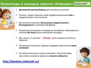 Олимпиады и конкурсы проекта «Инфоурок» 
 Денежный призовой фонд для активных учителей 
 Учитель может получить свой профессиональный сайт и 
свидетельство о его наличии 
 Все учителя получают бесплатные свидетельства и 
благодарности в электронной форме 
 Результаты конкурсов и наградные материалы публикуются в 
течение 48 часов после окончания конкурса 
 Орг. взнос с 1 ученика - 110 руб., часть которых остается у 
педагога 
 По уровню сложности задания подходят практически всем 
ученикам 
 Не нужно высылать ответы учеников в печатном виде 
(все ответы вносятся прямо из личного кабинета) 
http://konkurs.infourok.ru/ 
 