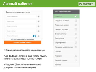 Личный кабинет 
Олимпиады проводятся каждый сезон 
До 19.10.2014 можно еще успеть подать 
заявки на олимпиады «Осень – 2014» 
Подарки (бесплатные видеоуроки) 
доступны для скачивания сразу 
 