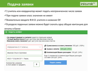 Подача заявки 
1 учитель или координатор может подать неограниченное число заявок 
При подаче заявки класс значения не имеет 
Внимательно вводите Ф.И.О. учителя и название ОУ 
В разделе поданные заявки можно будет скачать одну общую квитанцию для 
оплаты в банке 
 