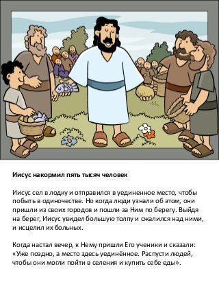Иисус накормил пять тысяч человек
Иисус сел в лодку и отправился в уединенное место, чтобы
побыть в одиночестве. Но когда люди узнали об этом, они
пришли из своих городов и пошли за Ним по берегу. Выйдя
на берег, Иисус увидел большую толпу и сжалился над ними,
и исцелил их больных.
Когда настал вечер, к Нему пришли Его ученики и сказали:
«Уже поздно, а место здесь уединённое. Распусти людей,
чтобы они могли пойти в селения и купить себе еды».
 