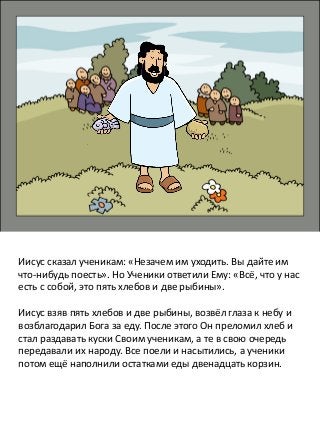 Иисус сказал ученикам: «Незачем им уходить. Вы дайте им
что-нибудь поесть». Но Ученики ответили Ему: «Всё, что у нас
есть с собой, это пять хлебов и две рыбины».
Иисус взяв пять хлебов и две рыбины, возвёл глаза к небу и
возблагодарил Бога за еду. После этого Он преломил хлеб и
стал раздавать куски Своим ученикам, а те в свою очередь
передавали их народу. Все поели и насытились, а ученики
потом ещё наполнили остатками еды двенадцать корзин.
 