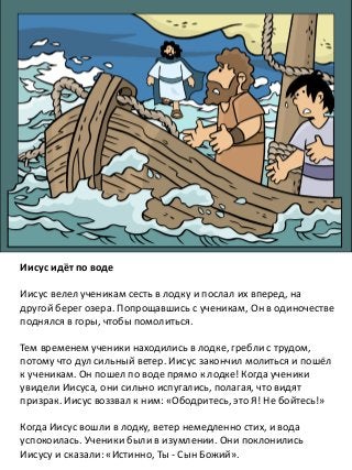 Иисус идёт по воде
Иисус велел ученикам сесть в лодку и послал их вперед, на
другой берег озера. Попрощавшись с ученикам, Он в одиночестве
поднялся в горы, чтобы помолиться.
Тем временем ученики находились в лодке, гребли с трудом,
потому что дул сильный ветер. Иисус закончил молиться и пошёл
к ученикам. Он пошел по воде прямо к лодке! Когда ученики
увидели Иисуса, они сильно испугались, полагая, что видят
призрак. Иисус воззвал к ним: «Ободритесь, это Я! Не бойтесь!»
Когда Иисус вошли в лодку, ветер немедленно стих, и вода
успокоилась. Ученики были в изумлении. Они поклонились
Иисусу и сказали: «Истинно, Ты - Сын Божий».
 
