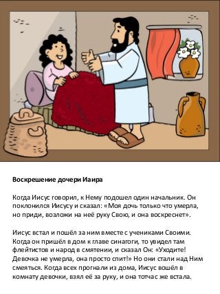 Воскрешение дочери Иаира
Когда Иисус говорил, к Нему подошел один начальник. Он
поклонился Иисусу и сказал: «Моя дочь только что умерла,
но приди, возложи на неё руку Свою, и она воскреснет».
Иисус встал и пошёл за ним вместе с учениками Своими.
Когда он пришёл в дом к главе синагоги, то увидел там
флейтистов и народ в смятении, и сказал Он: «Уходите!
Девочка не умерла, она просто спит!» Но они стали над Ним
смеяться. Когда всех прогнали из дома, Иисус вошёл в
комнату девочки, взял её за руку, и она тотчас же встала.
 