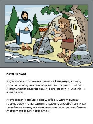 Налог на храм
Когда Иисус и Его ученики пришли в Капернаум, к Петру
подошли сборщики храмового налога и спросили: «А ваш
Учитель платит налог на храм?» Пётр ответил: «Платит!», и
вошёл в дом.
Иисус сказал: « Пойди к озеру, забрось удочку, вытащи
первую рыбу, что попадется на крючок, открой ей рот, и там
ты найдешь монету достоинством в четыре драхмы. Возьми
ее и заплати за Меня и за себя.».
 