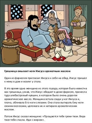 Грешница омывает ноги Иисуса ароматным маслом
Один из фарисеев пригласил Иисуса к себе на обед. Иисус пришел
к нему в дом и возлег у стола.
В это время одна женщина из этого города, которая была известна
как грешница, узнав, что Иисус обедает в доме фарисея, принесла
туда алебастровый кувшин, в котором было очень дорогое
ароматическое масло. Женщина встала сзади у ног Иисуса и,
плача, обливала Его ноги слезами. Она стала вытирать Ему ноги
своими волосами, целовала их и натирала ароматическим
маслом.
Потом Иисус сказал женщине: «Прощаются тебе грехи твои. Вера
твоя тебя спасла. Иди с миром».
 