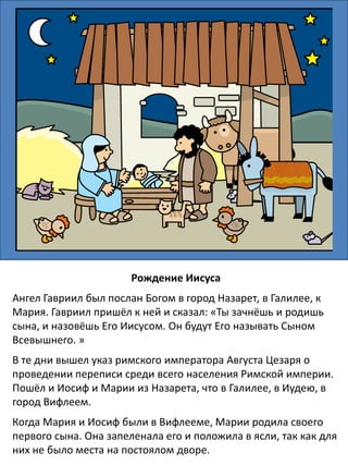 Рождение Иисуса
Ангел Гавриил сказал деве Марии, что она родит Божьего Сына.
Когда у Марии уже приближалось время родов, от римского
правительства вышло повеление, чтобы каждый человек шел в
город своих предков для переписи. Иосиф и Мария должны были
проделать долгий путь из Назарета, где они жили, в Вифлеем.
Когда они прибыли в Вифлеем, то не нашлось им пристанища.
Единственным местом, которое они смогли найти, был хлев, где
держали животных. Младенец родился там, и Мария положила его
в ясли, потому что у них не было для него кроватки. Родители
назвали ребенка Иисусом.
 