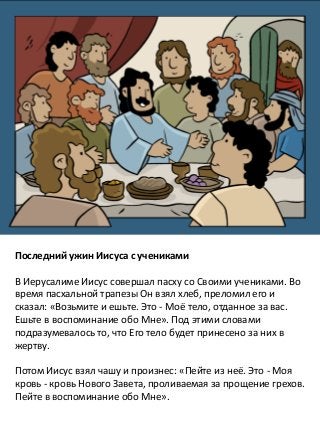 Последний ужин Иисуса с учениками
В Иерусалиме Иисус совершал пасху со Своими учениками. Во
время пасхальной трапезы Он взял хлеб, преломил его и
сказал: «Возьмите и ешьте. Это - Моё тело, отданное за вас.
Ешьте в воспоминание обо Мне». Под этими словами
подразумевалось то, что Его тело будет принесено за них в
жертву.
Потом Иисус взял чашу и произнес: «Пейте из неё. Это - Моя
кровь - кровь Нового Завета, проливаемая за прощение грехов.
Пейте в воспоминание обо Мне».
 